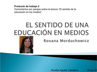 Producto de trabajo 2
Comentarios por parejas sobre la lectura “El sentido de la
educación en los medios”.




                           Roxana Morduchowicz




                                  Nicolás Aguilar Caballero   Grupo 01
 