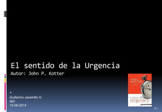 El sentido de la Urgencia Autor: John P. Kotter 
•1 
• Guillermo Jaramillo G I&D 15-08-2014  