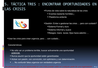 5. TÁCTICA TRES : ENCONTRAR OPORTUNIDADES EN LAS CRISIS 
•10 
•Puntos de vista sobre la naturaleza de las crisis 
• Eventos bastante horribles ¡ 
• Plataforma ardiente 
•Gestión: Evitar o gestionar las crisis … pero con cuidado? 
•Sistema Formal y duro 
•Sistema Informal y suave 
•Riesgos: mano duras; Ojos hacia adentro … 
Las personas que ve una oportunidad en una crisis pueden estar en cualquier parte de una organización 
•Usar las crisis para crear urgencia, pero … con cuidado... 
Características: 
•No sólo ver un problema terrible, buscar activamente una oportunidad potencial. 
•Nunca asumir que la oportunidad están garantizadas 
•Actúar con pasión, con convicción, con optimismo y con determinación. 
• … No confundir falsa urgencia con verdadera urgencia  