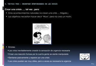 •11 
5. TÁCTICA TRES : ENCONTRAR OPORTUNIDADES EN LAS CRISIS 
Crear una crisis …. tal vez ..pero 
•Si los acontecimientos naturales no crean una crisis … Hágala ¡ 
•Los objetivos necesitan hacer decir "Wow", pero no crea un motín. 
•Errores: 
•Las crisis inevitablemente crearán la sensación de urgencia necesaria 
•Crear una reacción furiosa por la cual la gente se siente manipulada 
•Sentarse pasivamente y esperar por una crisis 
•Las crisis pueden ser muy útiles, pero a veces es necesaria la urgencia  