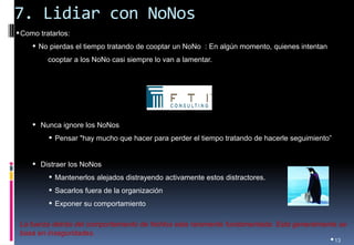 7. Lidiar con NoNos 
•13 
•Como tratarlos: 
• No pierdas el tiempo tratando de cooptar un NoNo : En algún momento, quienes intentan cooptar a los NoNo casi siempre lo van a lamentar. 
• Nunca ignore los NoNos 
• Pensar "hay mucho que hacer para perder el tiempo tratando de hacerle seguimiento” 
• Distraer los NoNos 
• Mantenerlos alejados distrayendo activamente estos distractores. 
• Sacarlos fuera de la organización 
• Exponer su comportamiento 
La fuerza detrás del comportamiento de NoNos esta raramente fundamentada. Esta generalmente se basa en inseguridades.  