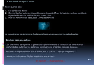 8. Manteniendo la urgencia arriba 
•15 
Pasos cuando baja: 
1.Ser consciente de ello 
2.Conocer las herramientas disponibles para detenerla (Traer del exterior, verificar sentido de urgencia comienza a sentirse áspero, nueva crisis …) 
3.Usar las herramientas adecuadas .. innovadoramente 
La comunicación es obviamente fundamental para actuar con urgencia todos los días. 
Conducir hacia una cultura 
Con una cultura de urgencia, la gente valora profundamente la capacidad de tomar nuevas oportunidades, evitar nuevos peligros y continuamente encontrar maneras de ganar. 
Recordar : Comportamientos son la norma, son la cultura…. Ventaja competitiva? 
Las nuevas culturas son frágiles, donde una sola acción .. 
En especial …. Tenga paciencia ¡  