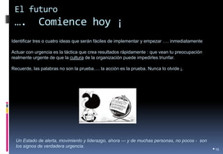 El futuro …. Comience hoy ¡ 
•16 
Identificar tres o cuatro ideas que serán fáciles de implementar y empezar …. inmediatamente 
Actuar con urgencia es la táctica que crea resultados rápidamente : que vean tu preocupación realmente urgente de que la cultura de la organización puede impedirles triunfar. 
Recuerde, las palabras no son la prueba…. la acción es la prueba. Nunca lo olvide ¡. 
Un Estado de alerta, movimiento y liderazgo, ahora — y de muchas personas, no pocos - son los signos de verdadera urgencia.  