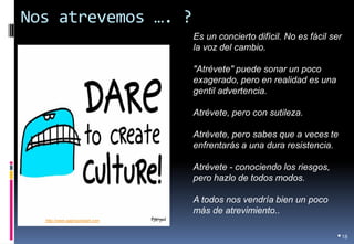 Nos atrevemos …. ? 
•18 
Es un concierto difícil. No es fácil ser la voz del cambio. 
"Atrévete" puede sonar un poco exagerado, pero en realidad es una gentil advertencia. 
Atrévete, pero con sutileza. 
Atrévete, pero sabes que a veces te enfrentarás a una dura resistencia. 
Atrévete - conociendo los riesgos, pero hazlo de todos modos. 
A todos nos vendría bien un poco más de atrevimiento.. 
Tomado de: http://www.gapingvoidart.com  