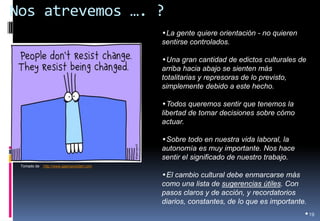 Nos atrevemos …. ? 
•19 
Tomado de: http://www.gapingvoidart.com 
•La gente quiere orientación - no quieren sentirse controlados. 
•Una gran cantidad de edictos culturales de arriba hacia abajo se sienten más totalitarias y represoras de lo previsto, simplemente debido a este hecho. 
•Todos queremos sentir que tenemos la libertad de tomar decisiones sobre cómo actuar. 
•Sobre todo en nuestra vida laboral, la autonomía es muy importante. Nos hace sentir el significado de nuestro trabajo. 
•El cambio cultural debe enmarcarse más como una lista de sugerencias útiles. Con pasos claros y de acción, y recordatorios diarios, constantes, de lo que es importante.  