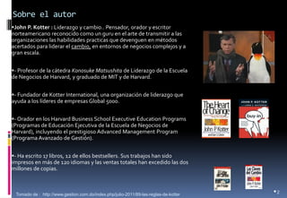 Sobre el autor 
John P. Kotter : Liderazgo y cambio.. Pensador, orador y escritor norteamericano reconocido como un guru en el arte de transmitir a las organizaciones las habilidades practicas que devenguen en métodos acertados para liderar el cambio, en entornos de negocios complejos y a gran escala. 
- Profesor de la cátedra Konosuke Matsushita de Liderazgo de la Escuela de Negocios de Harvard, y graduado de MIT y de Harvard. 
- Fundador de Kotter International, una organización de liderazgo que ayuda a los líderes de empresas Global 5000. 
- Orador en los Harvard Business School Executive Education Programs (Programas de Educación Ejecutiva de la Escuela de Negocios de Harvard), incluyendo el prestigioso Advanced Management Program (Programa Avanzado de Gestión). 
- Ha escrito 17 libros, 12 de ellos bestsellers. Sus trabajos han sido impresos en más de 120 idiomas y las ventas totales han excedido las dos millones de copias. 
•2 
Tomado de : http://www.gestion.com.do/index.php/julio-2011/89-las-reglas-de-kotter  