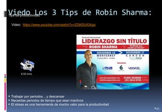 Viedo Los 3 Tips de Robin Sharma: 
•20 
Video: https://www.youtube.com/watch?v=ZGKDUlG4yjs 
Tips de productividad 
6:59 mins. 
• Trabajar por periodos .. y descansar 
• Necesitas periodos de tiempo que sean inactivos 
• El stress es una herramienta de mucho valor para la productividad 
 