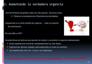 3. Aumentando la verdadera urgencia 
•6 
• Una herramienta de gestión cada vez más popular : Business Case. 
=> Reduce la complacencia y Reorienta las actividades. 
• Subyacente a un cierto sentido de urgencia … esta un conjunto 
de sentimientos. 
•Por que falla un BC? 
•Características de tácticas que apuntan al corazón y aumentan la urgencia exitosamente: 
•Crean experiencias humanas cuidadosamente (no solo datos) 
•Experiencias eficaces trabajan adecuadamente en todos los sentidos 
•Las experiencias rara vez, o nunca, son explicadas 
Los sentimientos son más influyentes que los pensamientos ; “El corazón del cambio”  