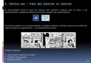 4. Táctica uno : Traer del exterior al interior 
•7 
La desconexión entre lo que los internos ven, sienten y piensa, por un lado, y las oportunidades y peligros externos por el otro, pueden ser sorprendentes. 
Cuando la gente no ve oportunidades o peligros externos, siempre reduce el sentido de urgencia de una organización … la complacencia nace. 
Posibles Orígenes: 
•Una cultura "sabemos lo mejor" 
•Tamaño más grande 
•Fuerte posición  