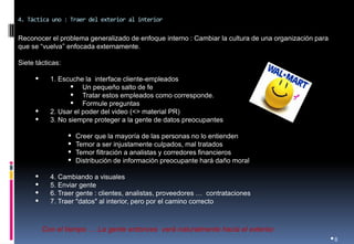 •8 
Reconocer el problema generalizado de enfoque interno : Cambiar la cultura de una organización para que se “vuelva” enfocada externamente. 
Siete tácticas: 
•1. Escuche la interface cliente-empleados 
•Un pequeño salto de fe 
•Tratar estos empleados como corresponde. 
•Formule preguntas 
•2. Usar el poder del video (<> material PR) 
•3. No siempre proteger a la gente de datos preocupantes 
•Creer que la mayoría de las personas no lo entienden 
•Temor a ser injustamente culpados, mal tratados 
•Temor filtración a analistas y corredores financieros 
•Distribución de información preocupante hará daño moral 
•4. Cambiando a visuales 
•5. Enviar gente 
•6. Traer gente : clientes, analistas, proveedores … contrataciones 
•7. Traer "datos" al interior, pero por el camino correcto 
4. Táctica uno : Traer del exterior al interior 
Con el tiempo … La gente entonces verá naturalmente hacia el exterior.  