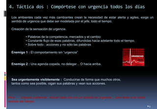 4. Táctica dos : Compórtese con urgencia todos los días 
•9 
Los ambientes cada vez más cambiantes crean la necesidad de estar alerta y agiles, exige un sentido de urgencia que debe ser modelada por el jefe, todo el tiempo. 
Creación de la sensación de urgencia. 
• Palabras de la competencia, mercados y el cambio 
• Constante flujo de esas palabras, difundidas hacia adelante todo el tiempo. 
• Sobre todo : acciones y no sólo las palabras 
Enemigo 1 : El comportamiento sin “urgencia” 
Enemigo 2 : Una agenda copada, no delegar .. O hacia arriba. 
Sea urgentemente visiblemente : Conducirse de forma que muchos otros, 
tantos como sea posible, oigan sus palabras y vean sus acciones. 
Pero …. Urgente paciencia : Actuar cada día con un sentido de urgencia .. pero tener una visión realista del tiempo.  