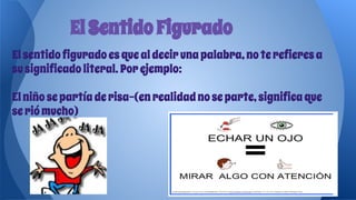 Elsentidofiguradoesquealdecirunapalabra,noterefieresa
susignificadoliteral.Porejemplo:
Elniñosepartíaderisa-(enrealidadnoseparte,significaque
seriómucho)
ElSentidoFigurado
 