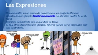 Una expresión es un grupo de palabras que en conjunto tiene un
significado,por ejemplo:Cantar las cuarenta no significa cantar 1.. 2.. 3..
tiririri.
Significa demostrarle que lo que dice es falso.
O hay otros diferentes por ejemplo: tener la sarten por el mago,que hay
que controlarlo.
Las Expresiones
 