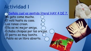 Señala cual es sentido literal HAY 4 DE 7.
-Mi gato come mucho. si
-El voló hasta su casa. no
-Las ranas croan. si
-Ella es mi mejor amiga. si
-Echaba chispas por las orejas. no
-El perro es muy bonito. si
- Pablo es un libro abierto. no
Actividad I
1
 