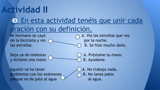 En esta actividad tenéis que unir cada
oración con su definición.
Mi hermano se cayó A. Vio las estrellas que ves
de la bicicleta y vio por la noche.
las estrellas B. Se hizo mucho daño.
Deja ya de molestar A. Préstame tu mano.
y échame una mano B. Ayúdame.
Agustín va ha tener A. No trabaja nada.
problemas con los exámenes B. No lanza palos
porque no da palo al agua al agua.
Actividad II
2
 