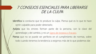 7 CONSEJOS ESENCIALES PARA LIBERARSE
DE LA CULPA
Identifica la conducta que te produce la culpa. Piensa qué es lo que te hace
sentir culpable para poder detectarlo.
Acepta que los errores forman parte de la persona, son la clave del
aprendizaje y del cambio, y no un signo de torpeza o fracaso.
Piensa que no se puede ser perfecto en el cumplimiento de normas, sobre
todo cuando tenemos la tendencia a exigirnos más de lo que podemos dar.
 