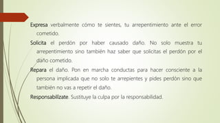 Expresa verbalmente cómo te sientes, tu arrepentimiento ante el error
cometido.
Solicita el perdón por haber causado daño. No solo muestra tu
arrepentimiento sino también haz saber que solicitas el perdón por el
daño cometido.
Repara el daño. Pon en marcha conductas para hacer consciente a la
persona implicada que no solo te arrepientes y pides perdón sino que
también no vas a repetir el daño.
Responsabilízate. Sustituye la culpa por la responsabilidad.
 