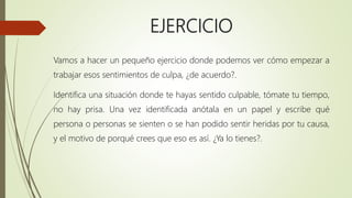 EJERCICIO
Vamos a hacer un pequeño ejercicio donde podemos ver cómo empezar a
trabajar esos sentimientos de culpa, ¿de acuerdo?.
Identifica una situación donde te hayas sentido culpable, tómate tu tiempo,
no hay prisa. Una vez identificada anótala en un papel y escribe qué
persona o personas se sienten o se han podido sentir heridas por tu causa,
y el motivo de porqué crees que eso es así. ¿Ya lo tienes?.
 
