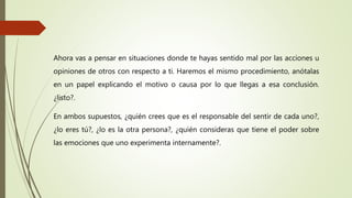 Ahora vas a pensar en situaciones donde te hayas sentido mal por las acciones u
opiniones de otros con respecto a ti. Haremos el mismo procedimiento, anótalas
en un papel explicando el motivo o causa por lo que llegas a esa conclusión.
¿listo?.
En ambos supuestos, ¿quién crees que es el responsable del sentir de cada uno?,
¿lo eres tú?, ¿lo es la otra persona?, ¿quién consideras que tiene el poder sobre
las emociones que uno experimenta internamente?.
 