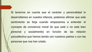 Si tenemos en cuenta que el carácter y personalidad lo
desarrollamos en nuestra infancia, podemos afirmar que este
sentimiento se forja cuando empezamos a entender el
concepto de conciencia moral (lo que está o no está bien
personal y socialmente) en función de las relación
psicoafectiva que hemos tenido con nuestros padres o con las
personas que nos han criado.
 