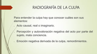 RADIOGRAFÍA DE LA CULPA
Para entender la culpa hay que conocer cuáles son sus
elementos:
 Acto causal, real o imaginario.
 Percepción y autovaloración negativa del acto por parte del
sujeto, mala conciencia.
 Emoción negativa derivada de la culpa, remordimientos.
 