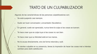TRATO DE UN CULPABILIZADOR
Algunas de las características de las personas culpabilizadoras son:
 Se está quejando casi siempre.
 Suele ser buen conversador y encantador (facultativo).
 En general, suele ser apreciado, nunca tiene la culpa si las cosas se tuercen.
 Te hace creer que es culpa tuya si las cosas no van bien.
 Te hace creer que su felicidad está en tus manos.
 No te acusa directamente, sino de forma retorcida y sutil.
 Te sientes culpable en su presencia, tienes la impresión de hacer las cosas mal e intentas
cambiar para darle satisfacción.
 