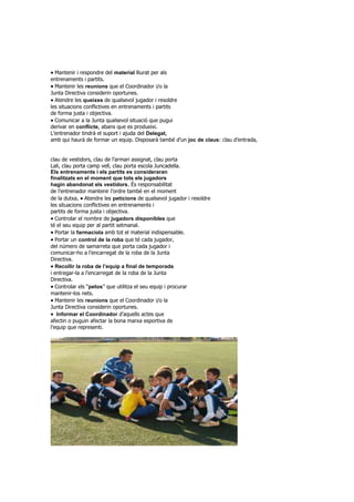 Mantenir i respondre del material lliurat per als
entrenaments i partits.
Mantenir les reunions que el Coordinador i/o la
Junta Directiva considerin oportunes.
Atendre les queixes de qualsevol jugador i resoldre
les situacions conflictives en entrenaments i partits
de forma justa i objectiva.
Comunicar a la Junta qualsevol situació que pugui
derivar en conflicte, abans que es produeixi.
L’entrenador tindrà el suport i ajuda del Delegat,
amb qui haurà de formar un equip. Disposarà també d’un joc de claus: clau d’entrada,
clau de vestidors, clau de l’armari assignat, clau porta
Lali, clau porta camp vell, clau porta escola Juncadella.
Els entrenaments i els partits es consideraran
finalitzats en el moment que tots els jugadors
hagin abandonat els vestidors. És responsabilitat
de l’entrenador mantenir l’ordre també en el moment
de la dutxa.Atendre les peticions de qualsevol jugador i resoldre
les situacions conflictives en entrenaments i
partits de forma justa i objectiva.
Controlar el nombre de jugadors disponibles que
té el seu equip per al partit setmanal.
Portar la farmaciola amb tot el material indispensable.
Portar un control de la roba que té cada jugador,
del número de samarreta que porta cada jugador i
comunicar-ho a l’encarregat de la roba de la Junta
Directiva.
Recollir la roba de l’equip a final de temporada
i entregar-la a l’encarregat de la roba de la Junta
Directiva.
Controlar els “petos” que utilitza el seu equip i procurar
mantenir-los nets.
Mantenir les reunions que el Coordinador i/o la
Junta Directiva considerin oportunes.
Informar el Coordinador d’aquells actes que
afectin o puguin afectar la bona marxa esportiva de
l’equip que representi.
 