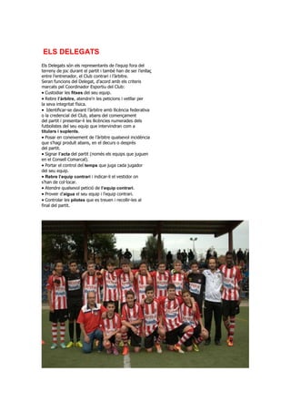 ELS DELEGATS
Els Delegats són els representants de l’equip fora del
terreny de joc durant el partit i també han de ser l’enllaç
entre l’entrenador, el Club contrari i l’àrbitre.
Seran funcions del Delegat, d’acord amb els criteris
marcats pel Coordinador Esportiu del Club:
Custodiar les fitxes del seu equip.
Rebre l’àrbitre, atendre’n les peticions i vetllar per
la seva integritat física.
Identificar-se davant l’àrbitre amb llicència federativa
o la credencial del Club, abans del començament
del partit i presentar-li les llicències numerades dels
futbolistes del seu equip que intervindran com a
titulars i suplents.
Posar en coneixement de l’àrbitre qualsevol incidència
que s’hagi produït abans, en el decurs o després
del partit.
Signar l’acta del partit (només els equips que juguen
en el Consell Comarcal).
Portar el control del temps que juga cada jugador
del seu equip.
Rebre l’equip contrari i indicar-li el vestidor on
s’han de col·locar.
Atendre qualsevol petició de l’equip contrari.
Proveir d’aigua el seu equip i l’equip contrari.
Controlar les pilotes que es treuen i recollir-les al
final del partit.
 