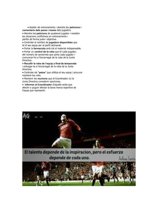 Assistir als entrenaments i atendre les peticions i
comentaris dels pares i mares dels jugadors.
Atendre les peticions de qualsevol jugador i resoldre
les situacions conflictives en entrenaments i
partits de forma justa i objectiva.
Controlar el nombre de jugadors disponibles que
té el seu equip per al partit setmanal.
Portar la farmaciola amb tot el material indispensable.
Portar un control de la roba que té cada jugador,
del número de samarreta que porta cada jugador i
comunicar-ho a l’encarregat de la roba de la Junta
Directiva.
Recollir la roba de l’equip a final de temporada
i entregar-la a l’encarregat de la roba de la Junta
Directiva.
Controlar els “petos” que utilitza el seu equip i procurar
mantenir-los nets.
Mantenir les reunions que el Coordinador i/o la
Junta Directiva considerin oportunes.
Informar el Coordinador d’aquells actes que
afectin o puguin afectar la bona marxa esportiva de
l’equip que representi.
 