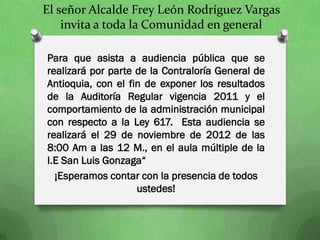 El señor Alcalde Frey León Rodríguez Vargas
    invita a toda la Comunidad en general

Para que asista a audiencia pública que se
realizará por parte de la Contraloría General de
Antioquia, con el fin de exponer los resultados
de la Auditoría Regular vigencia 2011 y el
comportamiento de la administración municipal
con respecto a la Ley 617. Esta audiencia se
realizará el 29 de noviembre de 2012 de las
8:00 Am a las 12 M., en el aula múltiple de la
I.E San Luis Gonzaga“
  ¡Esperamos contar con la presencia de todos
                    ustedes!
 