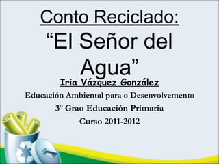Conto Reciclado:
     “El Señor del
           Agua”
      Iria Vázquez González
Educación Ambiental para o Desenvolvemento
       3º Grao Educación Primaria
             Curso 2011-2012
 