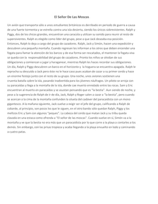 El Señor De Las Moscas

Un avión que transporta sólo a unos estudiantes británicos es derribado en periodo de guerra a causa
de una fuerte tormenta y se estrella contra una isla desierta, siendo los únicos sobrevivientes. Ralph y
Piggy, dos de los chicos grandes, encuentran una caracola y utilizan su sonido para reunir al resto de
supervivientes. Ralph es elegido como líder del grupo, pese a que Jack deseaba esa posición.
Entonces, Ralph lo deja a cargo del grupo de cazadores. Ralph, Jack y Simón, hacen una expedición y
descubren una pequeña montaña. Cuando regresan les informan a los otros que deben encender una
fogata para llamar la atención de los barcos y de esa forma ser rescatados, el mantener la fogata viva
se queda con la responsabilidad del grupo de cazadores. Pronto los niños se olvidan de sus
obligaciones y comienzan a jugar y haraganear, mientras Ralph les haces recordar sus obligaciones.
Un día, Ralph y Piggy descubren un barco en el horizonte y la hoguera se encuentra apagada. Ralph le
reprocha su descuido a Jack pero éste no le hace caso pues acaban de cazar a su primer cerdo y hace
un enorme festejo junto con el resto de su grupo. Una noche, unos aviones sostienen una
cruenta batalla sobre la isla, pasando inadvertida para los jóvenes náufragos. Un piloto se arroja con
su paracaídas y llega a la montaña de la isla, donde cae muerto enredado entre las rocas. Sam y Eric
encuentran al muerto en paracaídas y se asustan pensando que es "la bestia". Aun siendo de noche, y
pese a la sugerencia de Ralph de ir de día, Jack, Ralph y Roger salen a cazar a "la bestia", pero cuando
se acercan a la cima de la montaña confunden la silueta del cadáver del paracaidista con un mono
gigantesco. A la mañana siguiente, Jack vuelve a exigir ser el jefe del grupo, calificando a Ralph de
cobarde, al principio, son pocos los que le siguen, en el otro bando sólo quedan Ralph, Piggy y los
mellizos Eric y Sam con algunos “peques”. La cabeza del cerdo que matan Jack y su tribu queda
clavada en una estaca como ofrenda a "El señor de las moscas". Cuando vuelve en sí, Simón va a la
montaña y ve que la bestia no era más que un paracaidista por lo que corre a la playa a contarles a los
demás. Sin embargo, con las prisas tropieza y acaba llegando a la playa envuelto en lodo y caminando
a cuatro patas.
 