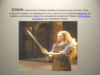 ÉOWIN: Sobrina del rey Théoden de Rohan y hermana menor de Éomer. Tras la
muerte de sus padres, fue adoptada por su tío y vivió con él en el castillo de Meduseld. Allí
y debido a su hermosura, despertó la curiosidad del consejero de Théoden, Gríma Lengua
de Serpiente, que la deseaba en secreto

 