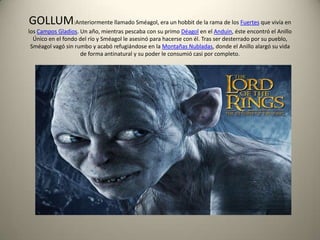 GOLLUM:Anteriormente llamado Sméagol, era un hobbit de la rama de los Fuertes que vivía en
los Campos Gladios. Un año, mientras pescaba con su primo Déagol en el Anduin, éste encontró el Anillo
Único en el fondo del río y Sméagol le asesinó para hacerse con él. Tras ser desterrado por su pueblo,
Sméagol vagó sin rumbo y acabó refugiándose en la Montañas Nubladas, donde el Anillo alargó su vida
de forma antinatural y su poder le consumió casi por completo.

 