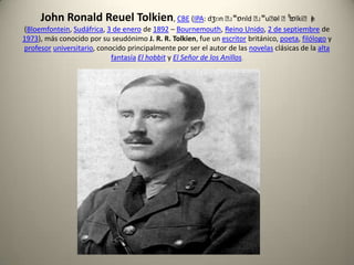 John Ronald Reuel Tolkien, CBE (IPA: dʒɒn ˈ
ɹʷɒnld ˈ
ɹʷuˈ ˈt
əl ʰɒlkiˈn
)
(Bloemfontein, Sudáfrica, 3 de enero de 1892 – Bournemouth, Reino Unido, 2 de septiembre de
1973), más conocido por su seudónimo J. R. R. Tolkien, fue un escritor británico, poeta, filólogo y
profesor universitario, conocido principalmente por ser el autor de las novelas clásicas de la alta
fantasía El hobbit y El Señor de los Anillos.

 