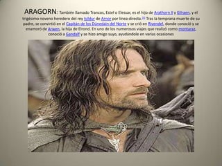 ARAGORN: También llamado Trancos, Estel o Elessar, es el hijo de Arathorn II y Gilraen, y el
trigésimo noveno heredero del rey Isildur de Arnor por línea directa.[5] Tras la temprana muerte de su
padre, se convirtió en el Capitán de los Dúnedain del Norte y se crió en Rivendel, donde conoció y se
enamoró de Arwen, la hija de Elrond. En uno de los numerosos viajes que realizó como montaraz,
conoció a Gandalf y se hizo amigo suyo, ayudándole en varias ocasiones

 