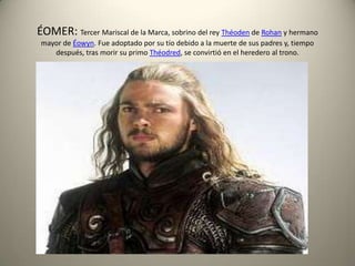 ÉOMER: Tercer Mariscal de la Marca, sobrino del rey Théoden de Rohan y hermano
mayor de Éowyn. Fue adoptado por su tío debido a la muerte de sus padres y, tiempo
después, tras morir su primo Théodred, se convirtió en el heredero al trono.

 
