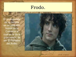 Frodo.
El protagonista
de la historia,
es un pequeño
hobbit de la
Comarca al
cual se le da la
gran misión de
ser El Portador
del Anillo.
 