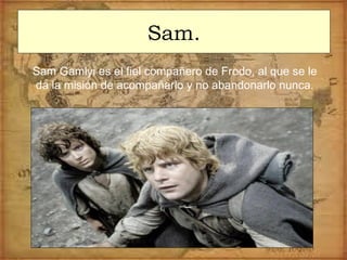 Sam.
Sam Gamlyi es el fiel compañero de Frodo, al que se le
da la misión de acompañarlo y no abandonarlo nunca.
 
