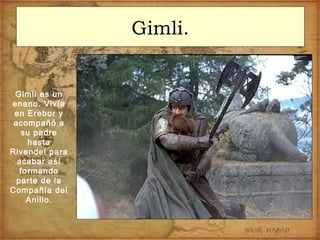 Gimli.
Gimli es un
enano. Vivía
en Erebor y
acompañó a
su padre
hasta
Rivendel para
acabar así
formando
parte de la
Compañía del
Anillo.
 