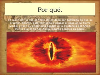 Por qué.
La razón por la que el Anillo Único debe ser destruido es que su
creador, Sauron, está volviendo a causar el caos en la Tierra
Media, y todo su poder está basado el la existencia del Anillo.
Por lo que si no hay Anillo, Sauron perderá su poder.
 