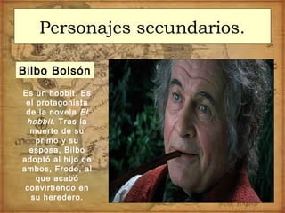 Personajes secundarios.
Bilbo Bolsón
Es un hobbit. Es
el protagonista
de la novela El
hobbit. Tras la
muerte de su
primo y su
esposa, Bilbo
adoptó al hijo de
ambos, Frodo, al
que acabó
convirtiendo en
su heredero.
 