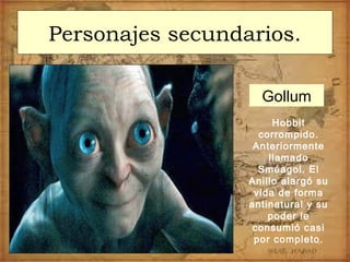 Personajes secundarios.
Hobbit
corrompido.
Anteriormente
llamado
Sméagol. El
Anillo alargó su
vida de forma
antinatural y su
poder le
consumió casi
por completo.
Gollum
 