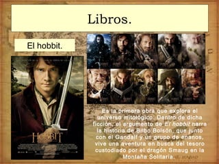 Libros.
El hobbit.
Es la primera obra que explora el
universo mitológico. Dentro de dicha
ficción, el argumento de El hobbit narra
la historia de Bilbo Bolsón, que junto
con el Gandalf y un grupo de enanos,
vive una aventura en busca del tesoro
custodiado por el dragón Smaug en la
Montaña Solitaria.
 