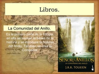 Libros.
La Comunidad del Anillo.
Es la primera parte de la trilogía,
en ella se sientan la bases de la
historia y se introduce la historia
del Anillo. También se crea la
Compañía.
 