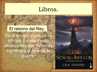 Libros.
El retorno del Rey.
Es la tercera parte de la
trilogía. En ella Frodo
alcanza Mordor. Además
significará el final de la
guerra.
 