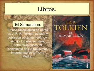 Libros.
El Silmarillion.
Es una recopilación de obras
de J. R. R. Tolkien, editada y
publicada póstumamente por
su hijo. En ella, se narra,
entre otras cosas, el
nacimiento de las razas más
importantes de la Tierra
Media.
 