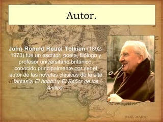 Autor.
John Ronald Reuel Tolkien (1892-
1973) fue un escritor, poeta, filólogo y
profesor universitario británico,
conocido principalmente por ser el
autor de las novelas clásicas de la alta
fantasía El hobbit y El Señor de los
Anillos.
 