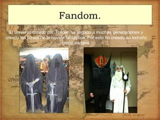 Fandom.
El universo creado por Tolkien ha llegado a muchas generaciones y
creado las bases de la novela fantástica. Por esto ha creado su extraño
grupo de fans.
 