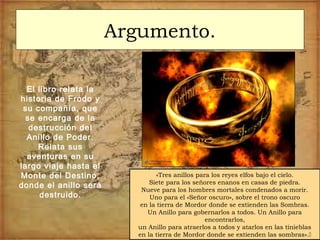 Argumento.
El libro relata la
historia de Frodo y
su compañía, que
se encarga de la
destrucción del
Anillo de Poder.
Relata sus
aventuras en su
largo viaje hasta el
Monte del Destino,
donde el anillo será
destruido.
«Tres anillos para los reyes elfos bajo el cielo.
Siete para los señores enanos en casas de piedra.
Nueve para los hombres mortales condenados a morir.
Uno para el «Señor oscuro», sobre el trono oscuro
en la tierra de Mordor donde se extienden las Sombras.
Un Anillo para gobernarlos a todos. Un Anillo para
encontrarlos,
un Anillo para atraerlos a todos y atarlos en las tinieblas
en la tierra de Mordor donde se extienden las sombras».
 